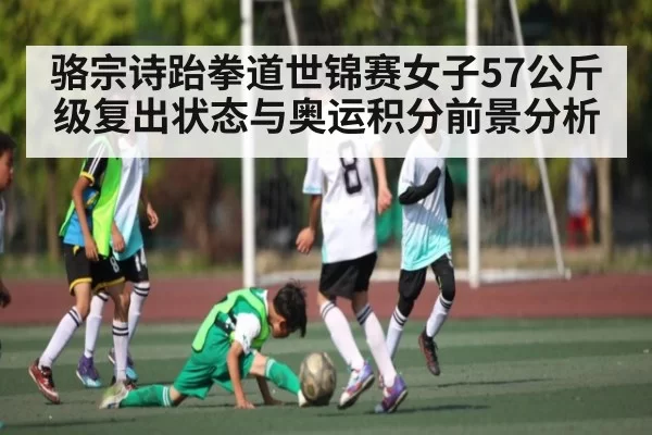 骆宗诗跆拳道世锦赛女子57公斤级复出状态与奥运积分前景分析