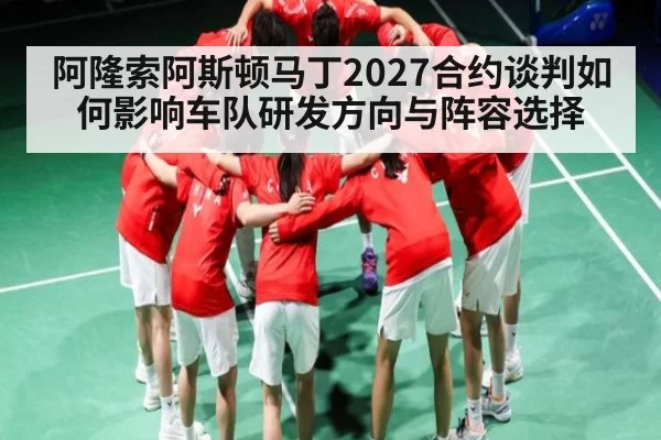 阿隆索阿斯顿马丁2027合约谈判如何影响车队研发方向与阵容选择