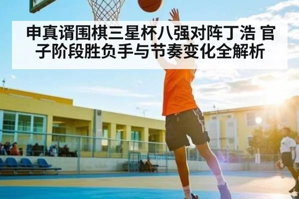 申真谞围棋三星杯八强对阵丁浩 官子阶段胜负手与节奏变化全解析
